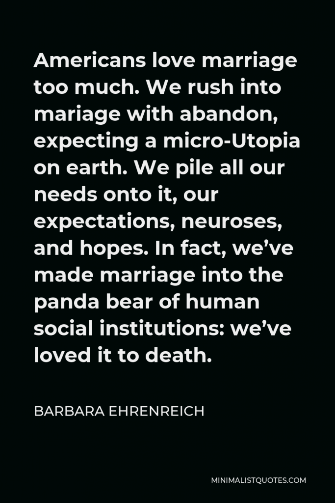 Barbara Ehrenreich Quote - Americans love marriage too much. We rush into mariage with abandon, expecting a micro-Utopia on earth. We pile all our needs onto it, our expectations, neuroses, and hopes. In fact, we’ve made marriage into the panda bear of human social institutions: we’ve loved it to death.