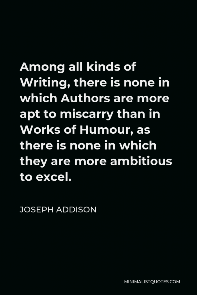 Joseph Addison Quote - Among all kinds of Writing, there is none in which Authors are more apt to miscarry than in Works of Humour, as there is none in which they are more ambitious to excel.