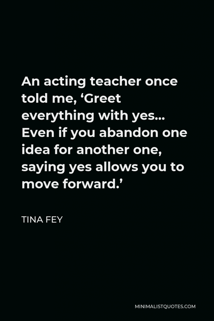 Tina Fey Quote - An acting teacher once told me, ‘Greet everything with yes… Even if you abandon one idea for another one, saying yes allows you to move forward.’