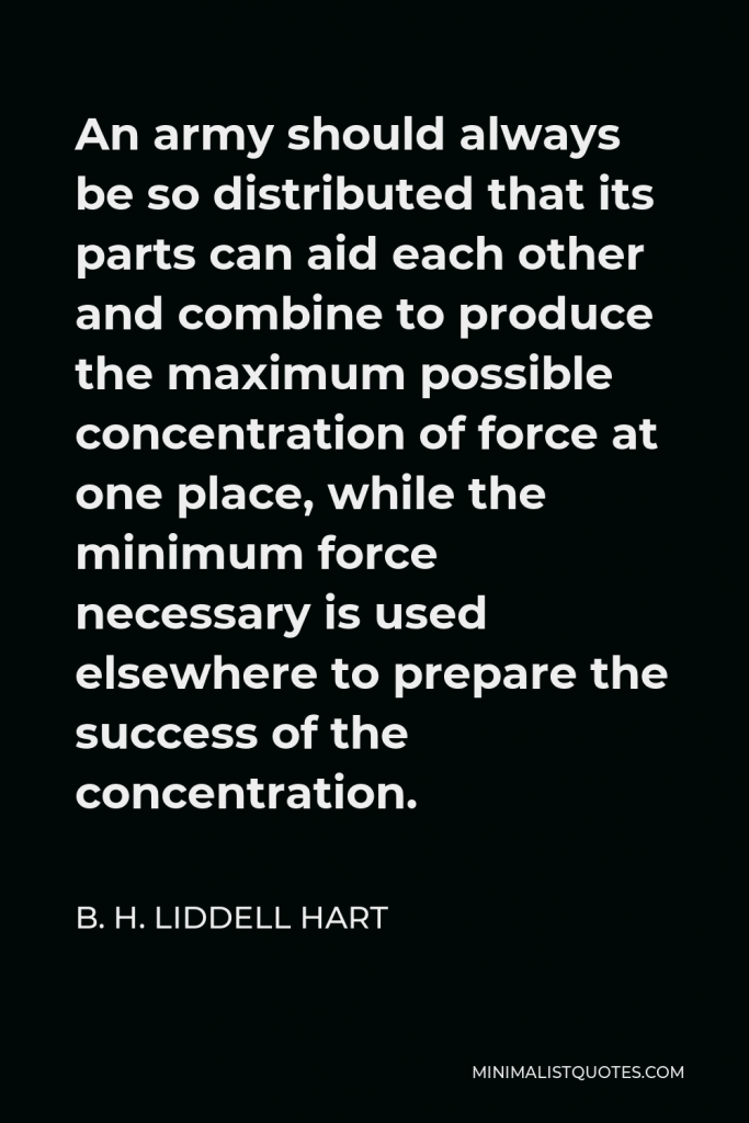 B. H. Liddell Hart Quote - An army should always be so distributed that its parts can aid each other and combine to produce the maximum possible concentration of force at one place, while the minimum force necessary is used elsewhere to prepare the success of the concentration.