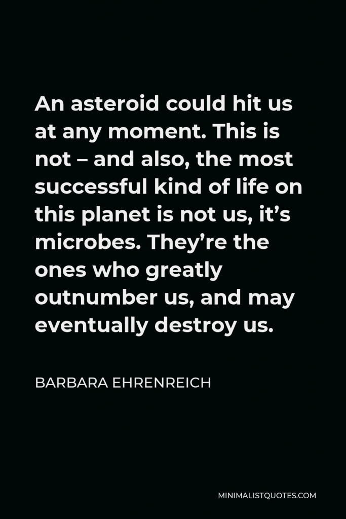 Barbara Ehrenreich Quote - An asteroid could hit us at any moment. This is not – and also, the most successful kind of life on this planet is not us, it’s microbes. They’re the ones who greatly outnumber us, and may eventually destroy us.