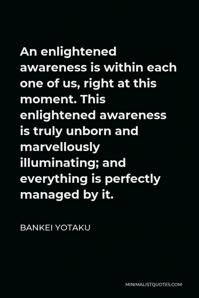Bankei Yotaku Quote - An enlightened awareness is within each one of us, right at this moment. This enlightened awareness is truly unborn and marvellously illuminating; and everything is perfectly managed by it.