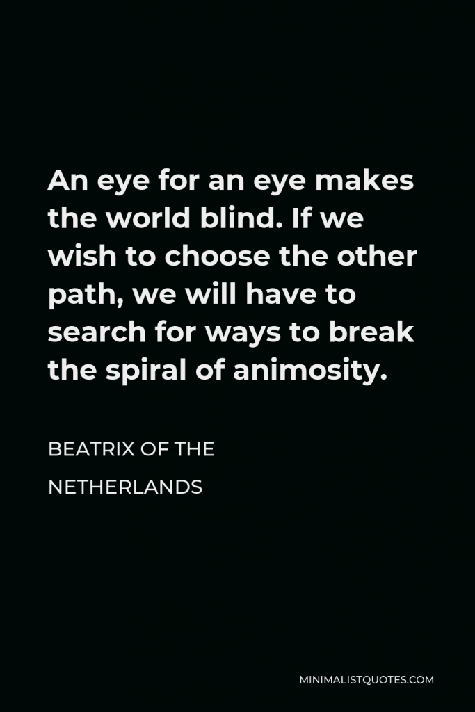 Beatrix of the Netherlands Quote - An eye for an eye makes the world blind. If we wish to choose the other path, we will have to search for ways to break the spiral of animosity.