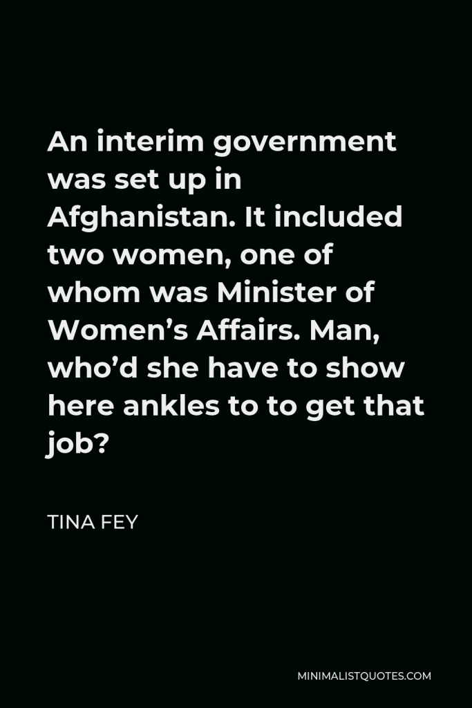 Tina Fey Quote - An interim government was set up in Afghanistan. It included two women, one of whom was Minister of Women’s Affairs. Man, who’d she have to show here ankles to to get that job?