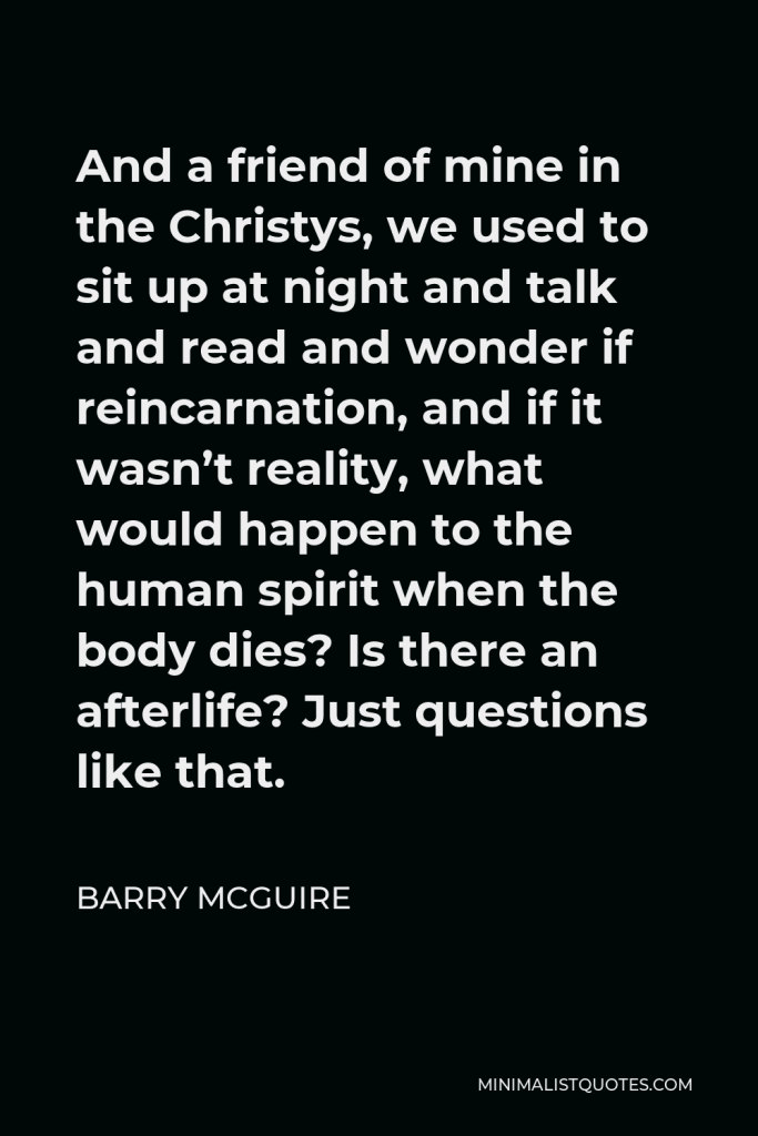 Barry McGuire Quote - And a friend of mine in the Christys, we used to sit up at night and talk and read and wonder if reincarnation, and if it wasn’t reality, what would happen to the human spirit when the body dies? Is there an afterlife? Just questions like that.