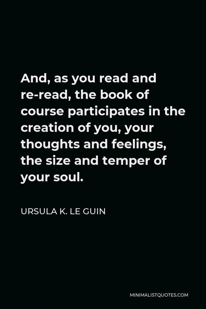 Ursula K. Le Guin Quote - And, as you read and re-read, the book of course participates in the creation of you, your thoughts and feelings, the size and temper of your soul.