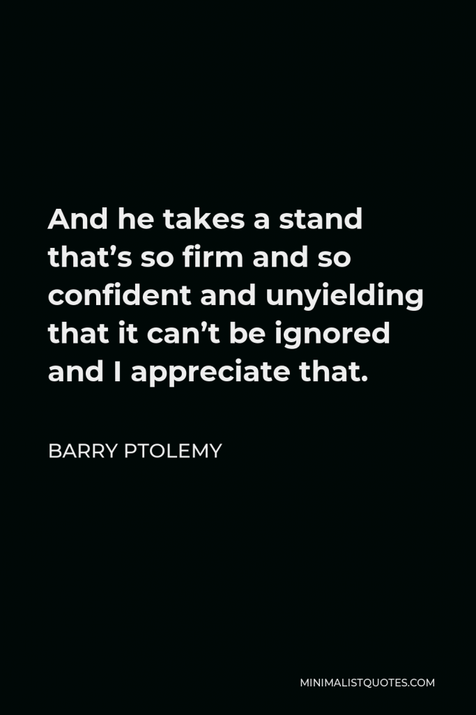 Barry Ptolemy Quote - And he takes a stand that’s so firm and so confident and unyielding that it can’t be ignored and I appreciate that.