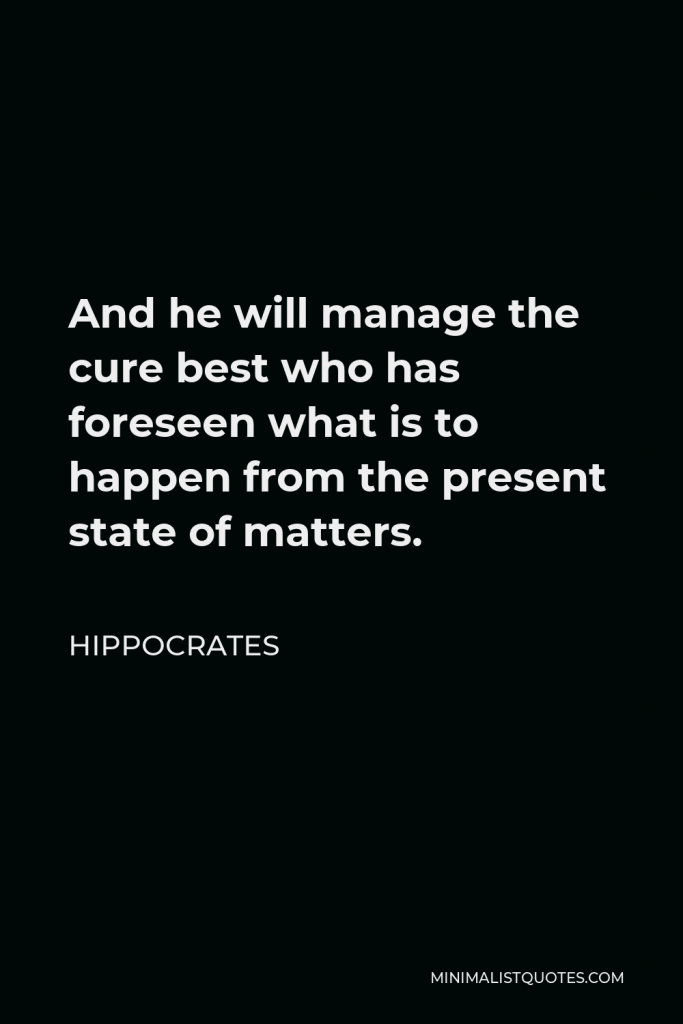 Hippocrates Quote - And he will manage the cure best who has foreseen what is to happen from the present state of matters.