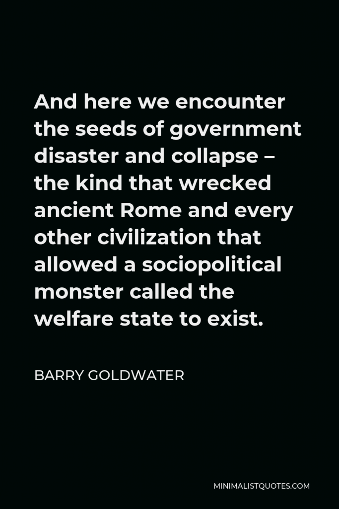 Barry Goldwater Quote - And here we encounter the seeds of government disaster and collapse – the kind that wrecked ancient Rome and every other civilization that allowed a sociopolitical monster called the welfare state to exist.