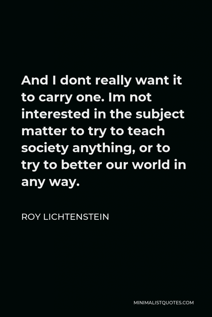 Roy Lichtenstein Quote - And I dont really want it to carry one. Im not interested in the subject matter to try to teach society anything, or to try to better our world in any way.