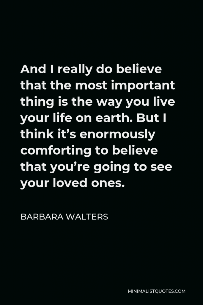 Barbara Walters Quote - And I really do believe that the most important thing is the way you live your life on earth. But I think it’s enormously comforting to believe that you’re going to see your loved ones.