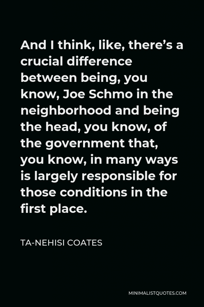 Ta-Nehisi Coates Quote - And I think, like, there’s a crucial difference between being, you know, Joe Schmo in the neighborhood and being the head, you know, of the government that, you know, in many ways is largely responsible for those conditions in the first place.