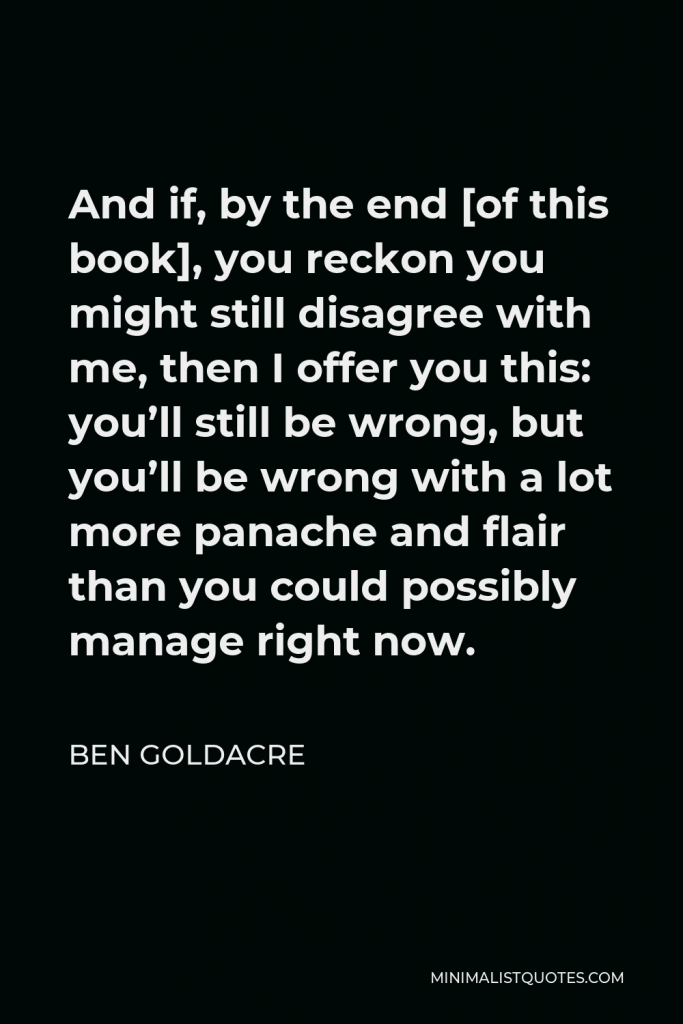 Ben Goldacre Quote - And if, by the end [of this book], you reckon you might still disagree with me, then I offer you this: you’ll still be wrong, but you’ll be wrong with a lot more panache and flair than you could possibly manage right now.