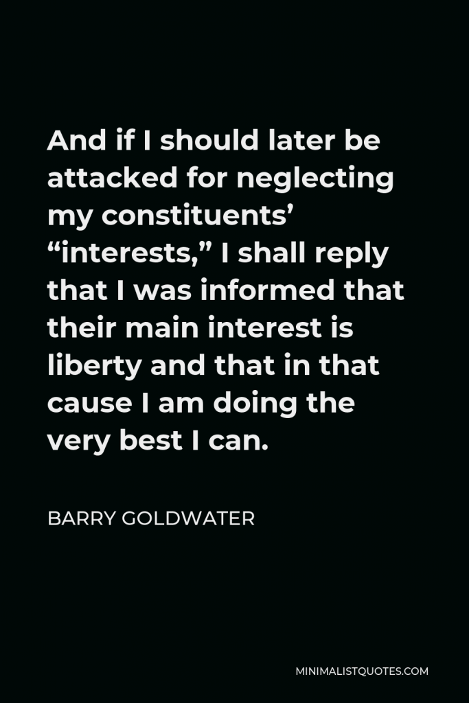 Barry Goldwater Quote - And if I should later be attacked for neglecting my constituents’ “interests,” I shall reply that I was informed that their main interest is liberty and that in that cause I am doing the very best I can.