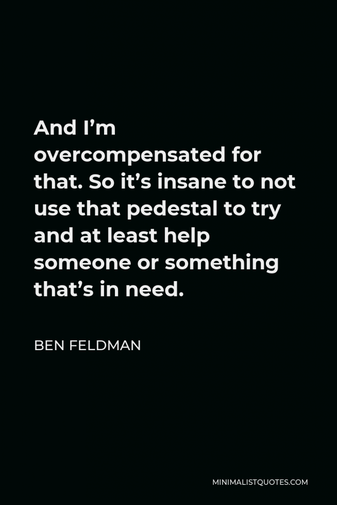 Ben Feldman Quote - And I’m overcompensated for that. So it’s insane to not use that pedestal to try and at least help someone or something that’s in need.