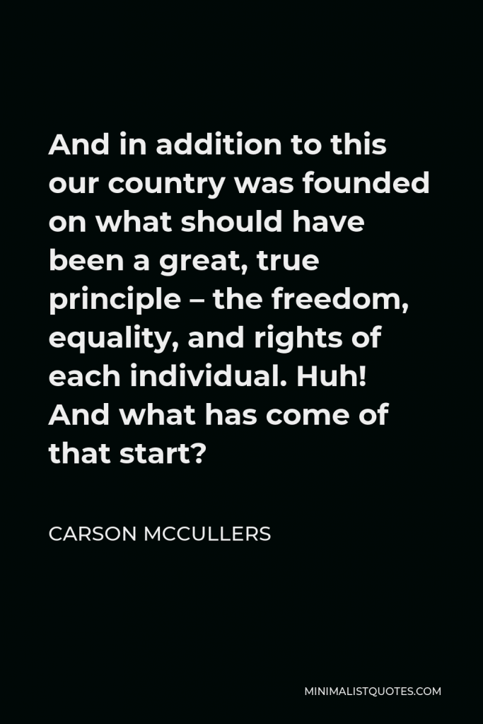 Carson McCullers Quote - And in addition to this our country was founded on what should have been a great, true principle – the freedom, equality, and rights of each individual. Huh! And what has come of that start?
