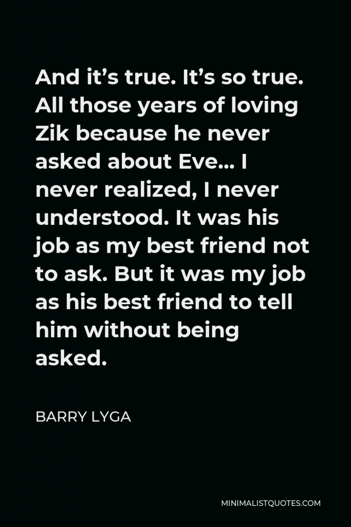 Barry Lyga Quote - And it’s true. It’s so true. All those years of loving Zik because he never asked about Eve… I never realized, I never understood. It was his job as my best friend not to ask. But it was my job as his best friend to tell him without being asked.