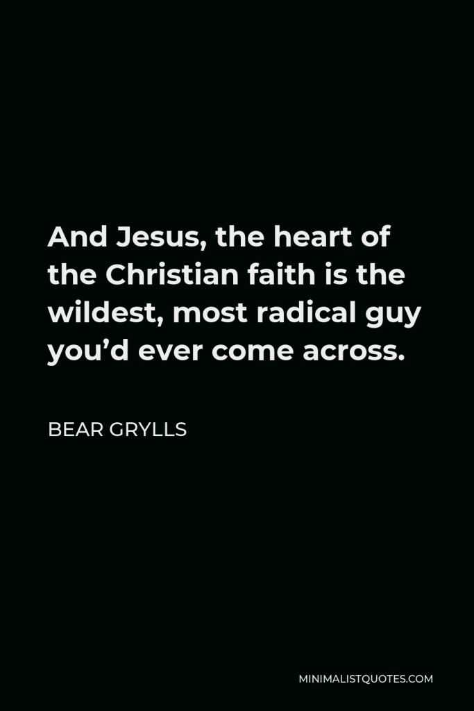 Bear Grylls Quote - And Jesus, the heart of the Christian faith is the wildest, most radical guy you’d ever come across.