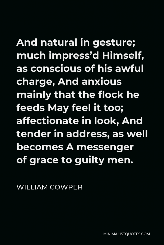 William Cowper Quote - And natural in gesture; much impress’d Himself, as conscious of his awful charge, And anxious mainly that the flock he feeds May feel it too; affectionate in look, And tender in address, as well becomes A messenger of grace to guilty men.