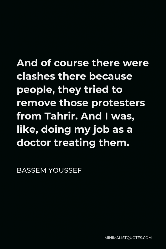 Bassem Youssef Quote - And of course there were clashes there because people, they tried to remove those protesters from Tahrir. And I was, like, doing my job as a doctor treating them.
