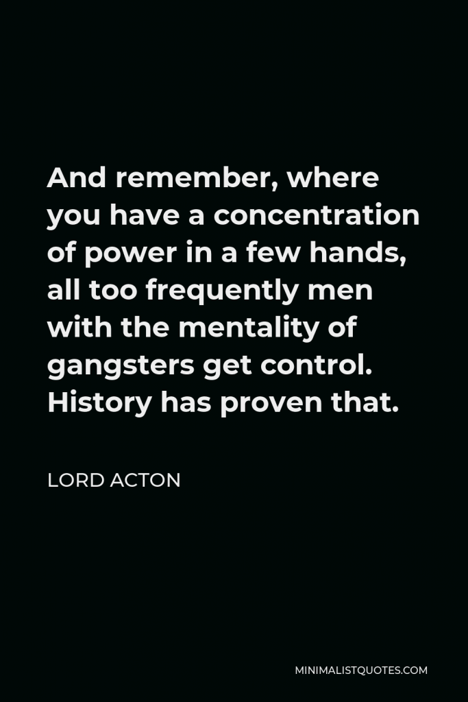 Lord Acton Quote - And remember, where you have a concentration of power in a few hands, all too frequently men with the mentality of gangsters get control. History has proven that.