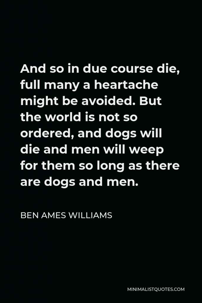 Ben Ames Williams Quote - And so in due course die, full many a heartache might be avoided. But the world is not so ordered, and dogs will die and men will weep for them so long as there are dogs and men.