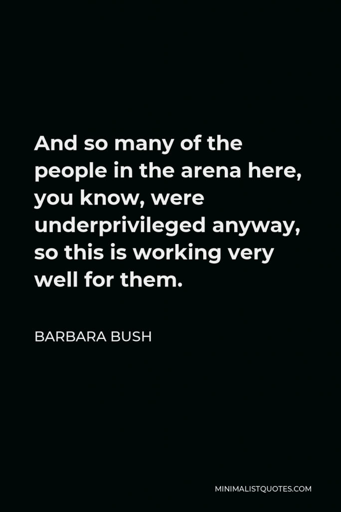 Barbara Bush Quote - And so many of the people in the arena here, you know, were underprivileged anyway, so this is working very well for them.