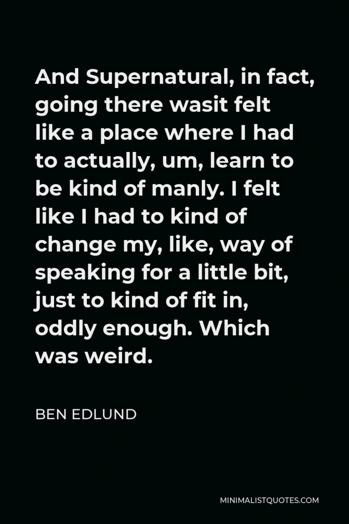 Ben Edlund Quote - And Supernatural, in fact, going there wasit felt like a place where I had to actually, um, learn to be kind of manly. I felt like I had to kind of change my, like, way of speaking for a little bit, just to kind of fit in, oddly enough. Which was weird.