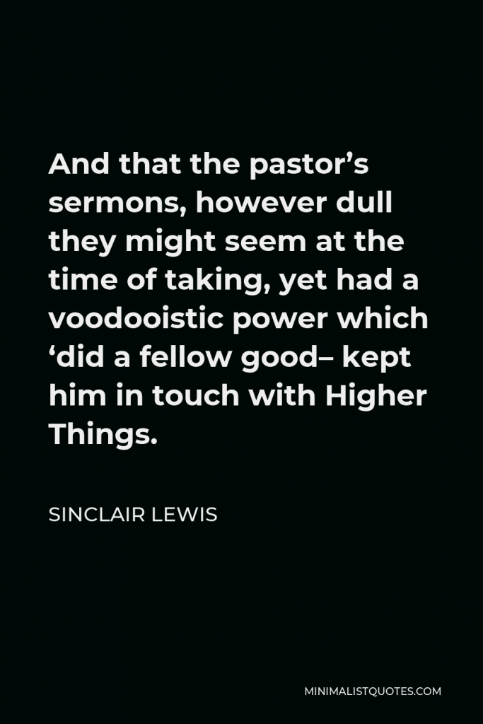 Sinclair Lewis Quote - And that the pastor’s sermons, however dull they might seem at the time of taking, yet had a voodooistic power which ‘did a fellow good– kept him in touch with Higher Things.