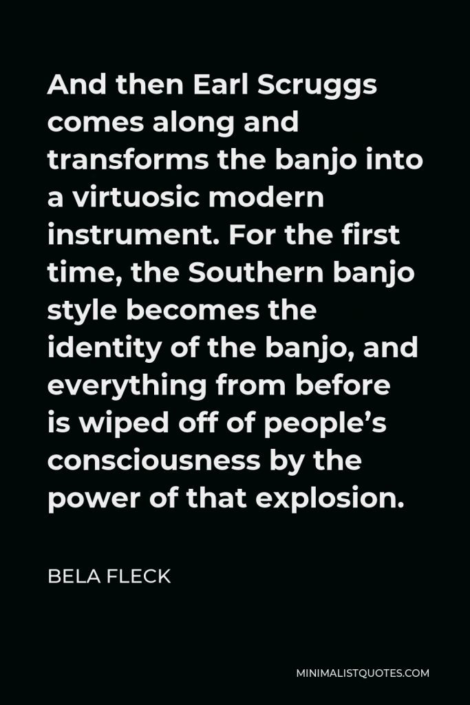 Bela Fleck Quote - And then Earl Scruggs comes along and transforms the banjo into a virtuosic modern instrument. For the first time, the Southern banjo style becomes the identity of the banjo, and everything from before is wiped off of people’s consciousness by the power of that explosion.