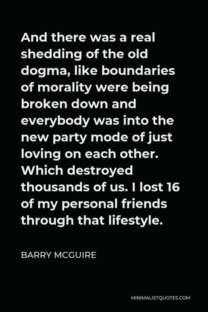 Barry McGuire Quote - And there was a real shedding of the old dogma, like boundaries of morality were being broken down and everybody was into the new party mode of just loving on each other. Which destroyed thousands of us. I lost 16 of my personal friends through that lifestyle.