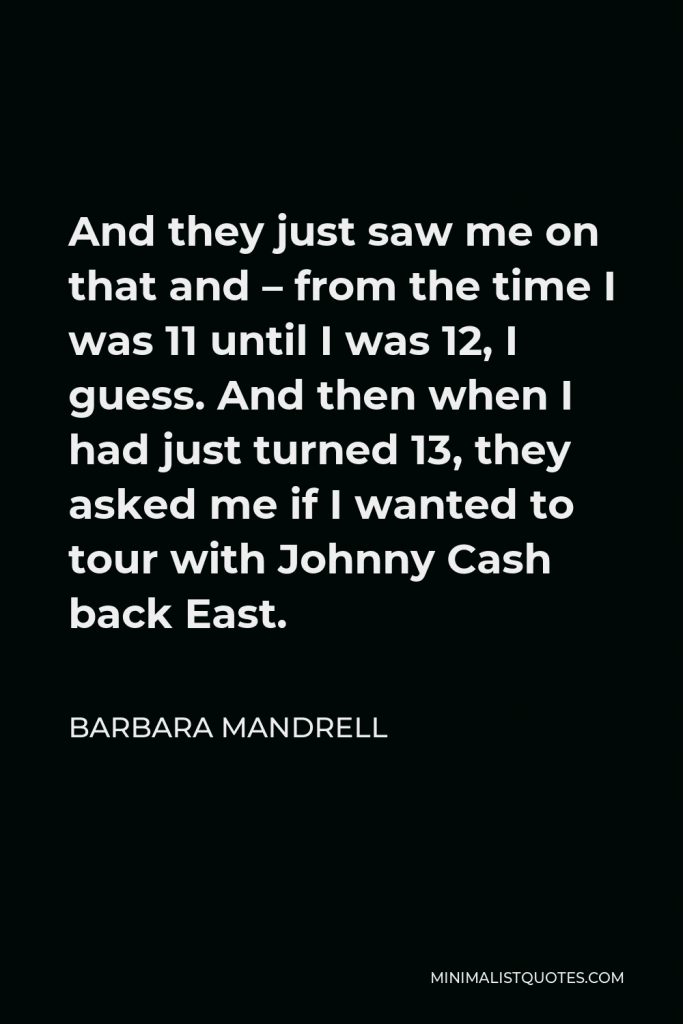 Barbara Mandrell Quote - And they just saw me on that and – from the time I was 11 until I was 12, I guess. And then when I had just turned 13, they asked me if I wanted to tour with Johnny Cash back East.