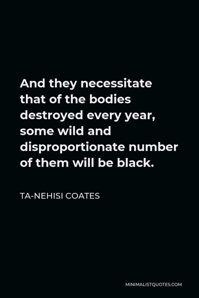 Ta-Nehisi Coates Quote - And they necessitate that of the bodies destroyed every year, some wild and disproportionate number of them will be black.