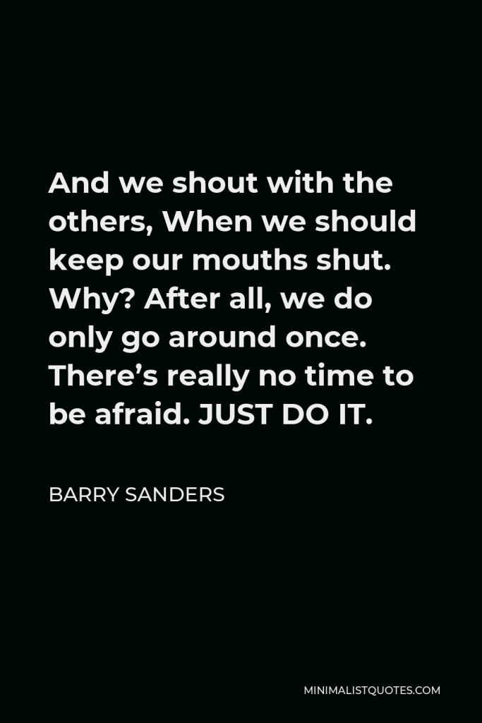 Barry Sanders Quote - And we shout with the others, When we should keep our mouths shut. Why? After all, we do only go around once. There’s really no time to be afraid. JUST DO IT.