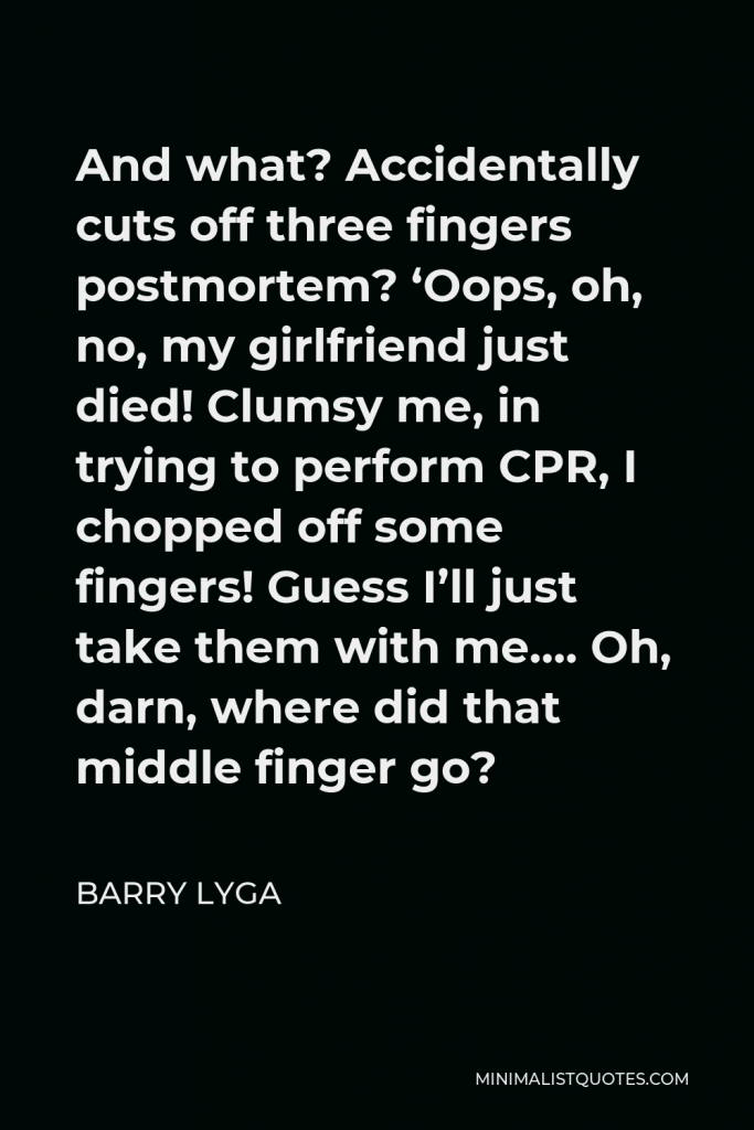 Barry Lyga Quote - And what? Accidentally cuts off three fingers postmortem? ‘Oops, oh, no, my girlfriend just died! Clumsy me, in trying to perform CPR, I chopped off some fingers! Guess I’ll just take them with me…. Oh, darn, where did that middle finger go?