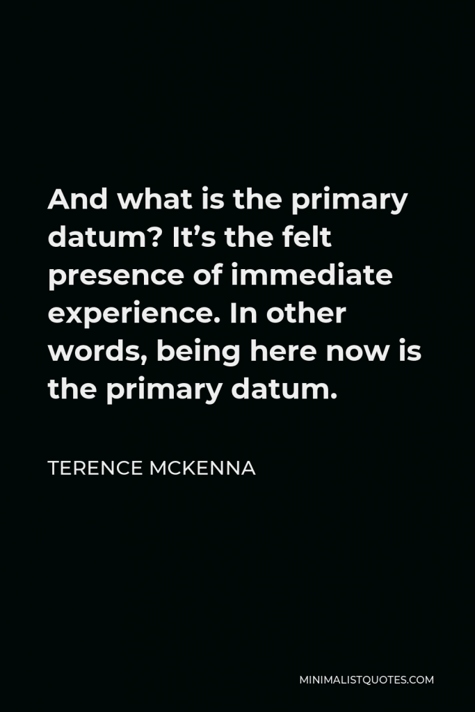 Terence McKenna Quote - And what is the primary datum? It’s the felt presence of immediate experience. In other words, being here now is the primary datum.