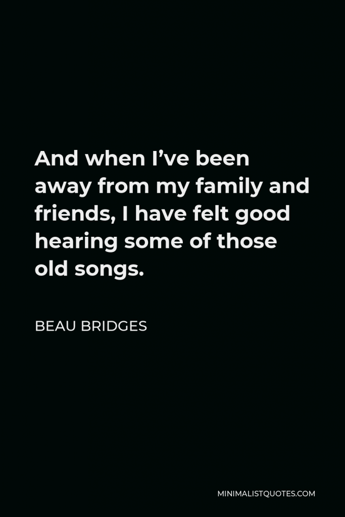 Beau Bridges Quote - And when I’ve been away from my family and friends, I have felt good hearing some of those old songs.
