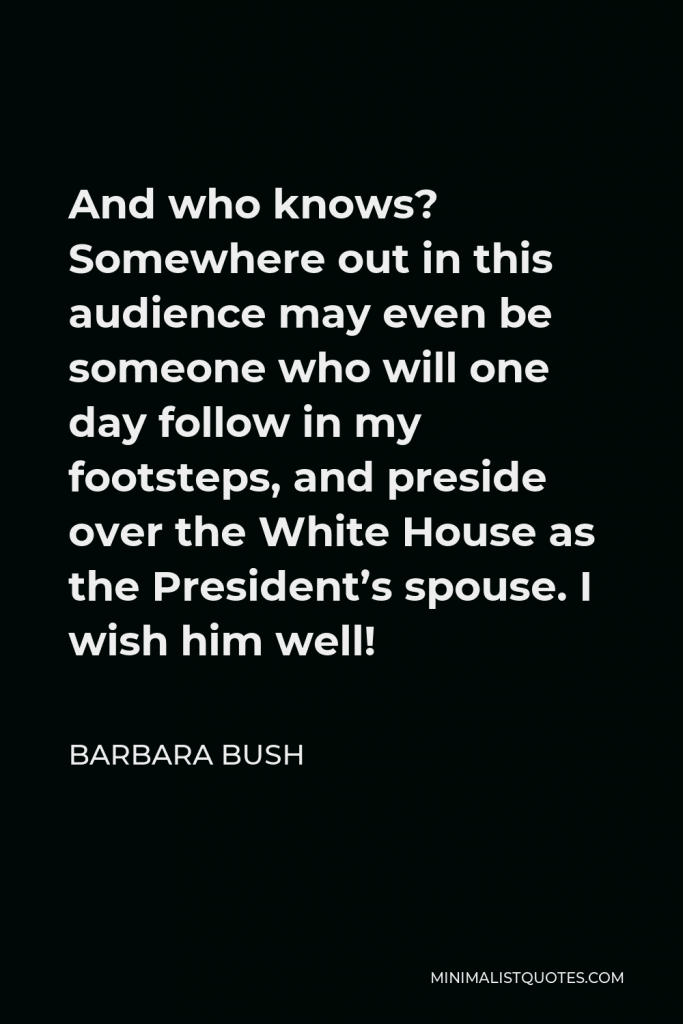 Barbara Bush Quote - And who knows? Somewhere out in this audience may even be someone who will one day follow in my footsteps, and preside over the White House as the President’s spouse. I wish him well!