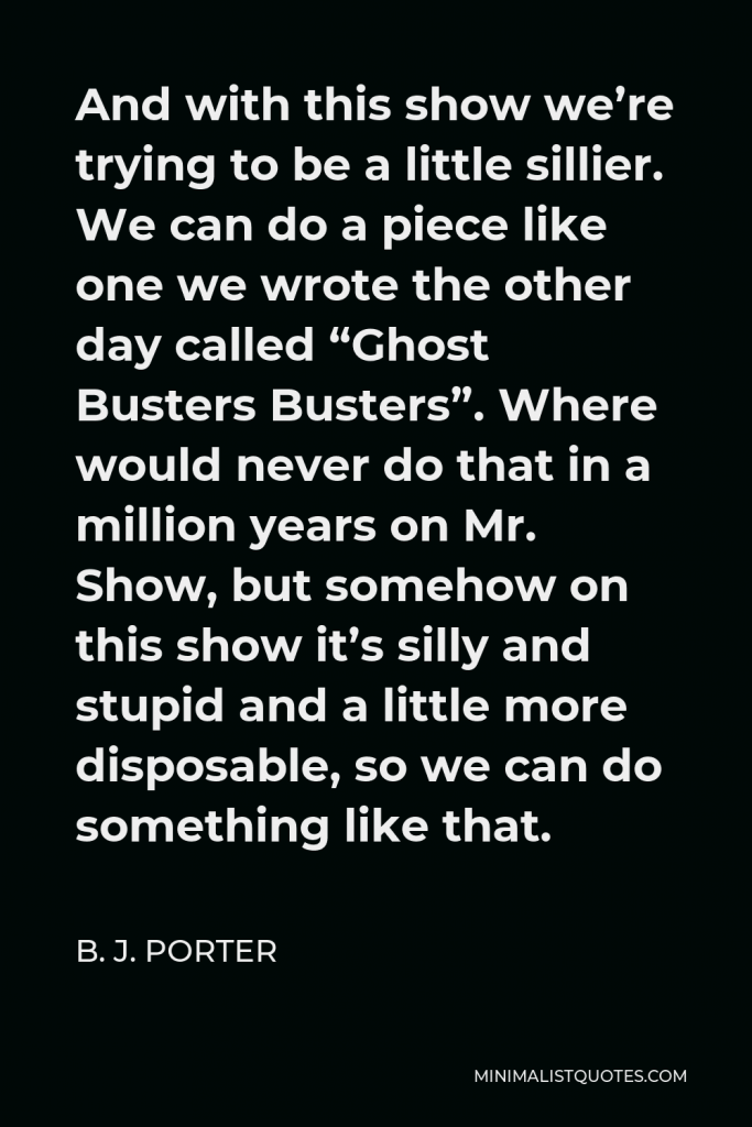 B. J. Porter Quote - And with this show we’re trying to be a little sillier. We can do a piece like one we wrote the other day called “Ghost Busters Busters”. Where would never do that in a million years on Mr. Show, but somehow on this show it’s silly and stupid and a little more disposable, so we can do something like that.