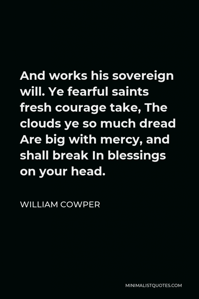 William Cowper Quote - And works his sovereign will. Ye fearful saints fresh courage take, The clouds ye so much dread Are big with mercy, and shall break In blessings on your head.