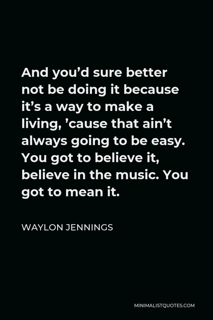 Waylon Jennings Quote - And you’d sure better not be doing it because it’s a way to make a living, ’cause that ain’t always going to be easy. You got to believe it, believe in the music. You got to mean it.