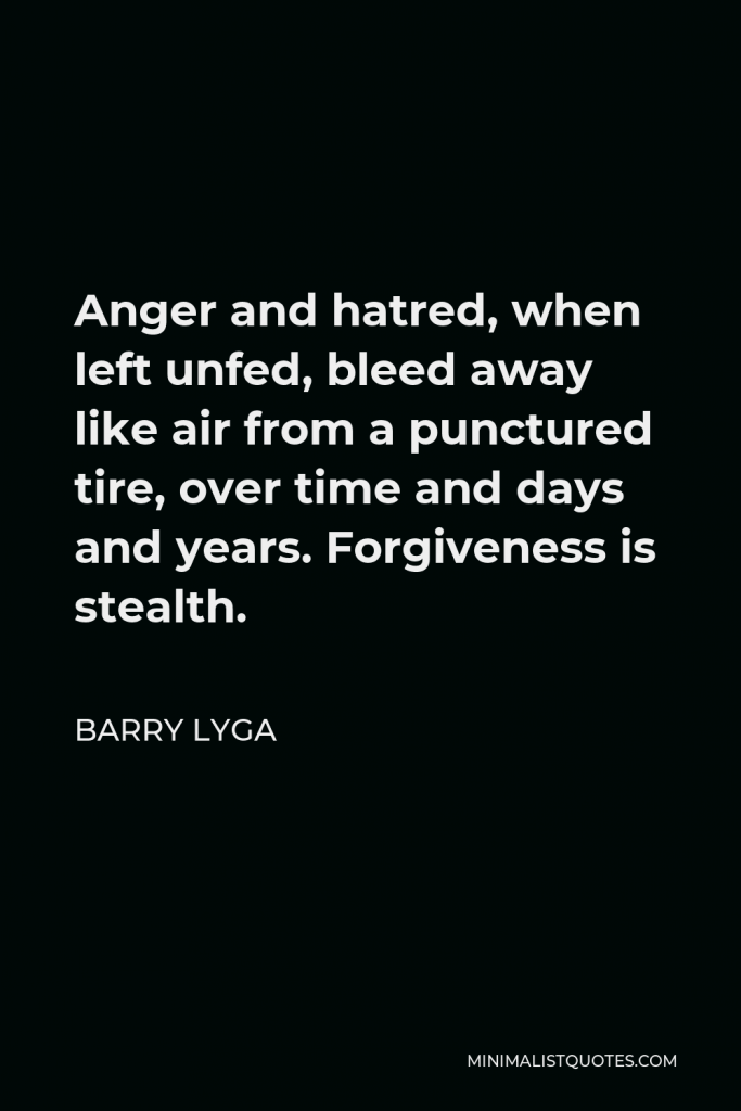 Barry Lyga Quote - Anger and hatred, when left unfed, bleed away like air from a punctured tire, over time and days and years. Forgiveness is stealth.
