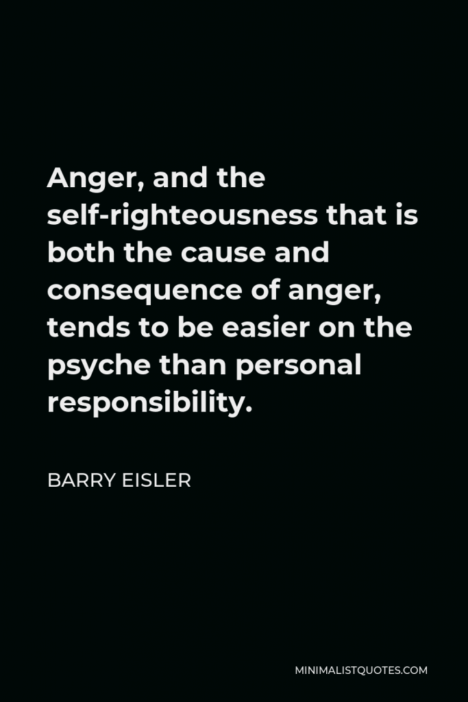 Barry Eisler Quote - Anger, and the self-righteousness that is both the cause and consequence of anger, tends to be easier on the psyche than personal responsibility.