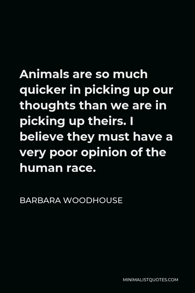 Barbara Woodhouse Quote - Animals are so much quicker in picking up our thoughts than we are in picking up theirs. I believe they must have a very poor opinion of the human race.