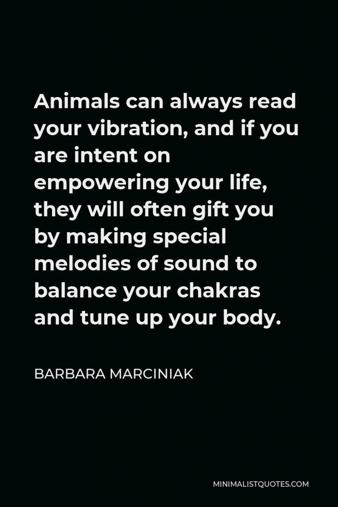 Barbara Marciniak Quote - Animals can always read your vibration, and if you are intent on empowering your life, they will often gift you by making special melodies of sound to balance your chakras and tune up your body.