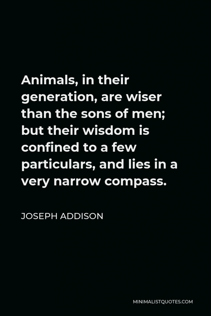 Joseph Addison Quote - Animals, in their generation, are wiser than the sons of men; but their wisdom is confined to a few particulars, and lies in a very narrow compass.