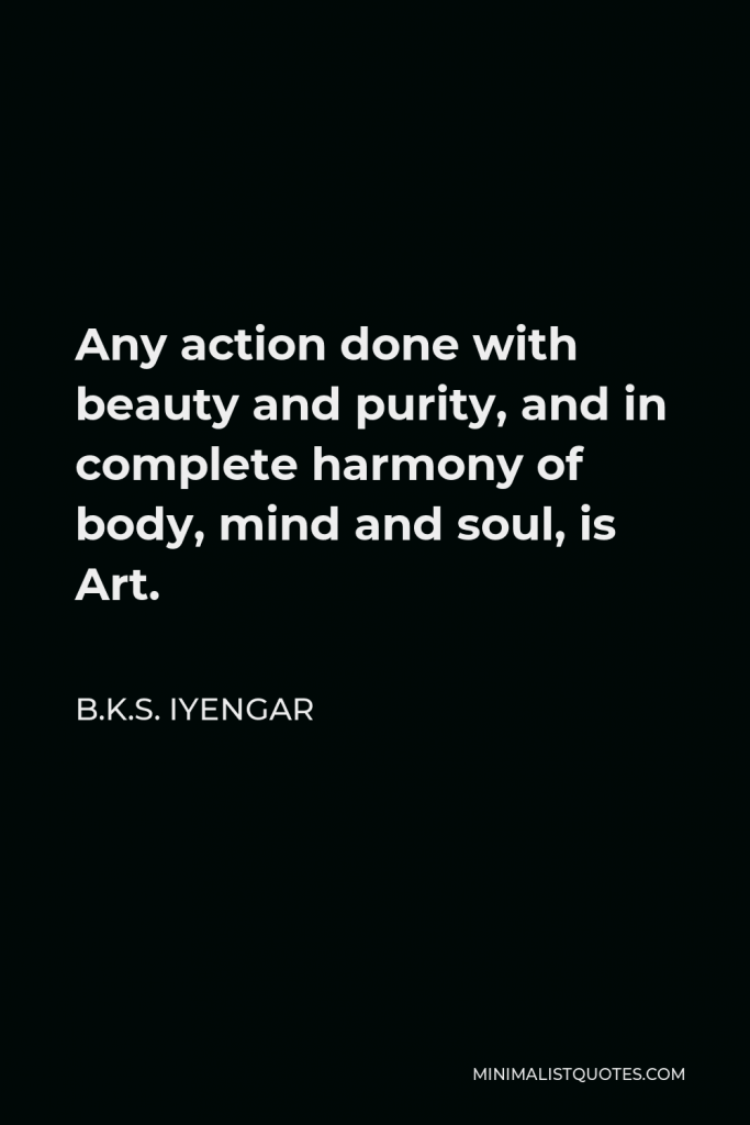 B.K.S. Iyengar Quote - Any action done with beauty and purity, and in complete harmony of body, mind and soul, is Art.