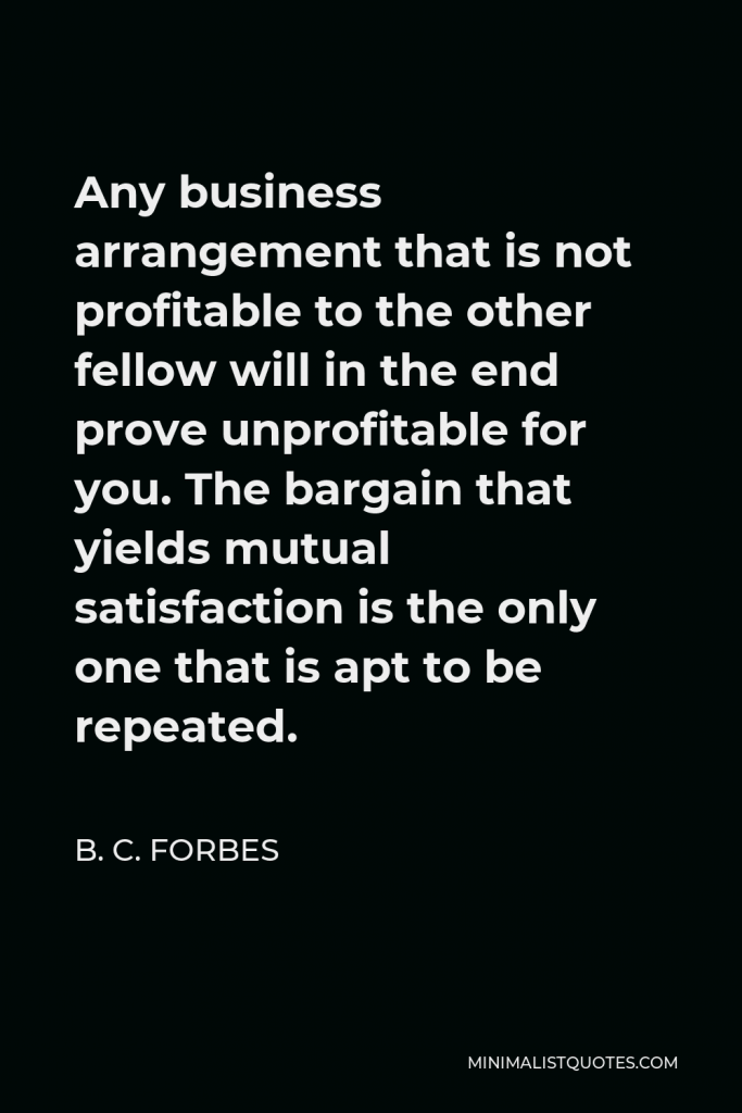 B. C. Forbes Quote - Any business arrangement that is not profitable to the other fellow will in the end prove unprofitable for you. The bargain that yields mutual satisfaction is the only one that is apt to be repeated.