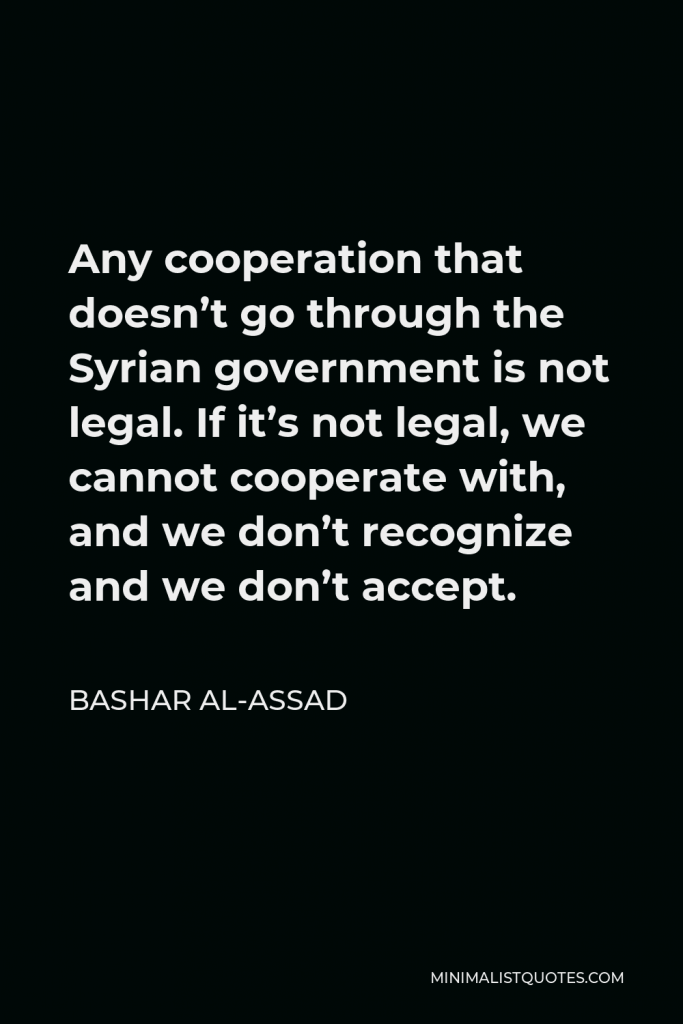 Bashar al-Assad Quote - Any cooperation that doesn’t go through the Syrian government is not legal. If it’s not legal, we cannot cooperate with, and we don’t recognize and we don’t accept.