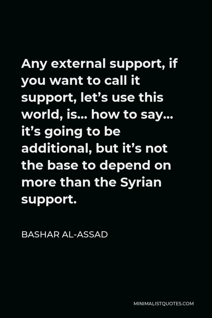 Bashar al-Assad Quote - Any external support, if you want to call it support, let’s use this world, is… how to say… it’s going to be additional, but it’s not the base to depend on more than the Syrian support.